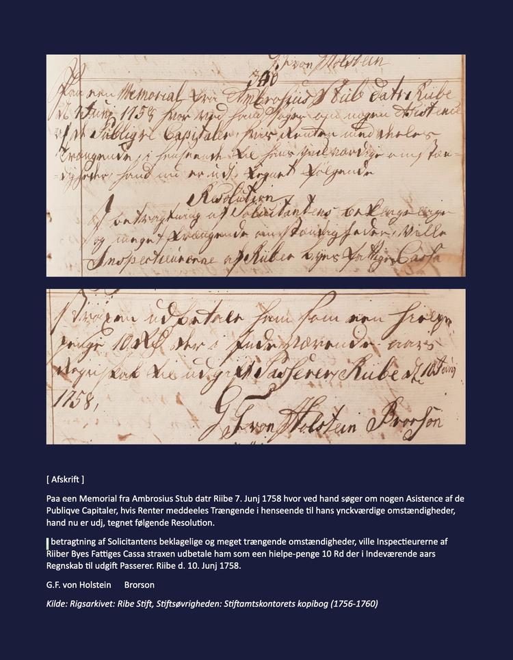 Teksten i stifamtmandens kopibog lyder: »Paa een Memorial fra Ambrosius Stub datr Riibe 7. Junj 1758 hvor ved hand søger om nogen Asistence af de Publiqve Capitaler, hvis Renter meddeeles Trængende i henseende til hans ynckværdige omstændigheder, hand nu er udj, tegnet følgende Resolution.
I betragtning af Solicitantens beklagelige og meget trængende omstændigheder, ville Inspectieurerne af Riiber Byes Fattiges Cassa straxen udbetale ham som een hielpe-penge 10 Rd der i Indeværende aars Regnskab til udgift Passerer. Riibe d. 10. Junj 1758.
G.F. von Holstein  Brorson« Kilde: Rigsarkivet: Ribe Stift, Stiftsøvrigheden: Stiftamtskontorets kopibog (1756-1760)